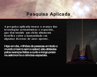 A pesquisa aplicada trouxe o avanço das tecnologias astronômicas e espaciais, que têm trazido  um efeito altamente benéfico sobre a humanidade em algumas dezenas de anos apenas. Hoje em dia, milhões de pessoas em todo o mundo (mesmo sem o saber) são afetadas pelos avanços feitos a curto e longo prazo na astronomia e ciências espaciais. NAOJ Pesquisa Aplicada 