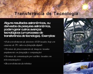 Alguns resultados astronômicos, ou derivados da pesquisa astronômica, podem gerar outros avanços tecnológicos (um processo de transferência de tecnologia). Exemplos: O desenvolvimento de detetores CCD (usados hoje em cameras de TV, video ou fotografia digital) Técnicas de processamento de imagens (usadas amplamente em fotografia e computação) Técnicas de comunicação por satélites (usadas em telecomunicações) Desenvolvimento da robótica Transferência de Tecnologia ESO/VLT Galileo 