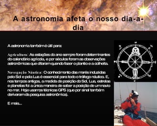 A astronomia também é útil para: Agricultura:  As estações do ano sempre foram determinantes do calendário agrícola, e por séculos foram as observações astronômicas que ditaram quando fazer o plantio e a colheita. Navegação Náutica:   O conhecimento das marés induzidas pelo Sol e pela Lua é essencial para todo o tráfego náutico. E, nos tempos antigos, a medida de posição do Sol, Lua, estrelas e planetas foi a única maneira de saber a posição de um navio no mar. Hoje usamos técnicas GPS (que por sinal também derivaram da pesquisa astronômica). E mais... A astronomia afeta o nosso dia-a-dia 