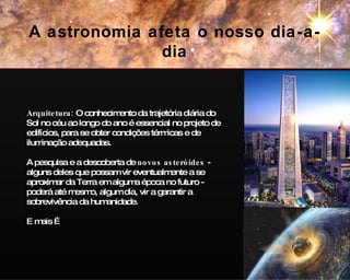 Arquitetura:  O conhecimento da trajetória diária do Sol no céu ao longo do ano é essencial no projeto de edifícios, para se obter condições térmicas e de iluminação adequadas. A pesquisa e a descoberta de  novos asteróides  - alguns deles que possam vir eventualmente a se aproximar da Terra em alguma época no futuro - poderá até mesmo, algum dia, vir a garantir a sobrevivência da humanidade. E mais … A astronomia afeta o nosso dia-a-dia 