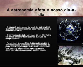 È graças à  Astronomia de posição  (astrometria), que todos os nossos satélites podem ser lançados e mantidos em órbita. O conhecimento da  Relatividade Geral  é também útil para o lançamento de satélites ou o uso de receptores GPS.  Previsão de tempo:  Hoje é altamente precisa, e em muitos casos é essencial para o salvamento de preciosas vidas humanas. E ela só se desenvolveu tanto pelo uso dos satélites, que por sua vez dependem da astronomia para sua tecnologia. GPS Eumet A astronomia afeta o nosso dia-a-dia 