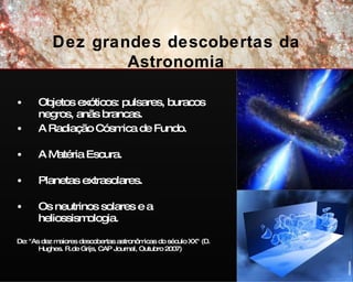 Objetos exóticos: pulsares, buracos negros, anãs brancas. A Radiação Cósmica de Fundo.  A Matéria Escura.  Planetas extrasolares.  Os neutrinos solares e a heliossismologia. De: "As dez maiores descobertas astronômicas do século XX" (D. Hughes. R.de Grijs, CAP Journal, Outubro 2007) Dez grandes descobertas da Astronomia ESA/Hubble 