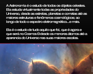 A Astronomia é o estudo de todos os objetos celestes. Ela estuda virtualmente todas as propriedades do Universo, desde as estrelas, planetas e cometas até as maiores estruturas e fenômenos cosmológicos; ao longo de todo o espectro eletromagnético...e mais. Ela é o estudo de tudo aquilo que foi, que é agora e que será no Cosmos – desde os menores átomos até a aparencia do Universo nas suas maiores escalas. ESA/NASA/Hubble 