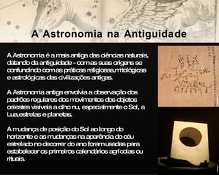 A Astronomia na Antiguidade A Astronomia é a mais antiga das ciências naturais, datando da antiguidade - com as suas origens se confundindo com as práticas religiosas,mitológicas e astrológicas das civilizações antigas.  A Astronomia antiga envolvia a observação dos padrões regulares dos movimentos dos objetos celestes visíveis a olho nu, especialmente o Sol, a Lua,estrelas e planetas.  A mudança de posição do Sol ao longo do horizonte e as mudanças na aparência do céu estrelado no decorrer do ano foram usadas para estabelecer os primeiros calendários agrícolas ou rituais.  wikipedia wikipedia 