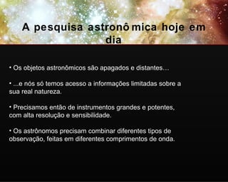 A pesquisa astronômica hoje em dia Os objetos astronômicos são apagados e distantes… ...e nós só temos acesso a informações limitadas sobre a sua real natureza. Precisamos então de instrumentos grandes e potentes, com alta resolução e sensibilidade. Os astrônomos precisam combinar diferentes tipos de observação, feitas em diferentes comprimentos de onda.   