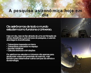 A pesquisa astronômica hoje em dia Os astrônomos de todo o mundo estudam como funciona o Universo. Hoje em dia, isso se faz através de uma combinação de várias disciplinas e sub-campos de pesquisa, e usando abordagens diversificadas: Telescópios baseados em terra Telescópios colocados no espaço Sondas robóticas Cálculos teóricos e simulações Os a strônomos estudam o Universo não apenas para aprofundar nossa compreensão do cosmos, mas também para desenvolver outros campos da ciência e da tecnologia. ESO ESO 