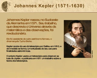 Johannes Kepler (1571-1630) Johannes Kepler nasceu no Sudoeste da Alemanha em 1571. Seu trabalho, que descrevia o Universo através da matemática e das observações, foi revolucionário. Ele foi assistente de outro astrônomo famoso, o dinamarquês Tycho Brahe. Kepler soube do uso do telescópio por Galileu em 1610, e de imediato se tornou um entusiasta do seu uso para finalidades astronômicas. O próprio Kepler usaria um telescópio para observar as luas de Júpiter, e publicaria em 1611 um trabalho sobre a teoria dos telescópios. Image: Wikipedia  Images: Wikipedia 