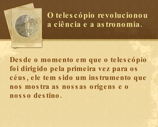 O telescópio revolucionou a ciência e a astronomia. Desde o momento em que o telescópio foi dirigido pela primeira vez para os céus, ele tem sido um instrumento que nos mostra as nossas origens e o nosso destino. 
