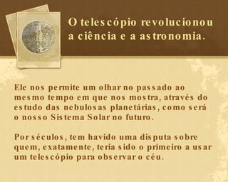 Ele nos permite um olhar no passado ao mesmo tempo em que nos mostra, através do estudo das nebulosas planetárias, como será o nosso Sistema Solar no futuro.  Por séculos, tem havido uma disputa sobre quem, exatamente, teria sido o primeiro a usar um telescópio para observar o céu. O telescópio revolucionou a ciência e a astronomia. 