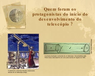 Quem foram os protagonistas do início do desenvolvimento do telescópio ? O astrônomo Johannes Hevelius observando através de um telescópio antigo. Image: Wikipedia A primeira ilustração conhecida de um telescópio. Giovanbattista della Porta incluiu este desenho em uma carta escrita em Agosto de 1609. Image:  American Institute of Physics 