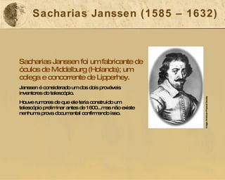 Sacharias Janssen (1585 – 1632) Sacharias Janssen foi um fabricante de óculos de Middelburg (Holanda); um colega e concorrente de Lipperhey. Janssen é considerado um dos dois prováveis inventores do telescópio. Houve rumores de que ele teria construído um telescópio preliminar antes de 1600...mas não existe nenhuma prova documental confirmando isso. Image: American Physical Society 