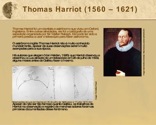 Thomas Harriot (1560 – 1621) Thomas Harriot foi um cientista e astrônomo que viveu em Oxford, Inglaterra. Entre outras atividades, ele foi o cartógrafo de uma expedição organizada por Sir Walter Raleigh. Ele pode ter sido a primeira pessoa a usar o telescópio para fazer astronomia. O astrônomo inglês Thomas Harriot não é muito conhecido mundialmente, apesar de suas observações serem muito avançadas para a sua época. Há autores que alegam (Van Helden, 1995) que Harriot observou e desenhou a Lua através de um telescópio em 26 de julho de 1609, alguns meses antes de Galileu fazer o mesmo. Apesar de não ser tão famoso quanto Galileu, os trabalhos de Harriot na observação e registro de manchas solares foram as primeiras documentadas desse fenômeno.  Image: East Carolina University  |  http://www.ecu.edu/cs-cas/harriot.cfm Observações da Lua por Harriot em 26 de julho de 1609 (esq) e 17 julho 1610 (dir) Images: The Galileo Project  