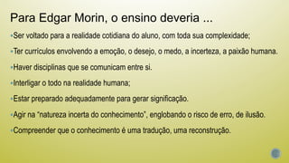 Para Edgar Morin, o ensino deveria ...
§ Ser voltado para a realidade cotidiana do aluno, com toda sua complexidade;
§ Ter currículos envolvendo a emoção, o desejo, o medo, a incerteza, a paixão humana.
§ Haver disciplinas que se comunicam entre si.
§ Interligar o todo na realidade humana;
§ Estar preparado adequadamente para gerar significação.
§ Agir na “natureza incerta do conhecimento”, englobando o risco de erro, de ilusão.
§ Compreender que o conhecimento é uma tradução, uma reconstrução.
 