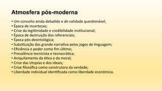 Atmosfera pós-moderna
	
  
• 	
  Um	
  conceito	
  ainda	
  deba6do	
  e	
  de	
  validade	
  ques6onável;	
  
• 	
  Época	
  de	
  incertezas;	
  
• 	
  Crise	
  da	
  legi6midade	
  e	
  credibilidade	
  ins6tucional;	
  
• 	
  Época	
  de	
  destruição	
  dos	
  referenciais;	
  
• 	
  Época	
  pós-­‐deontológica;	
  
• 	
  Subs6tuição	
  das	
  grande	
  narra6va	
  pelos	
  jogos	
  de	
  linguagem;	
  
• 	
  Eﬁciência	
  e	
  poder	
  como	
  ﬁm	
  úl6mo;	
  
• 	
  Prevalência	
  tecnicista	
  e	
  tecnocrá6ca;	
  
• 	
  Aniquilamento	
  da	
  é6ca	
  e	
  da	
  moral;	
  
• 	
  Crise	
  das	
  Utopias	
  e	
  dos	
  ideais;	
  
• 	
  Crise	
  ﬁlosóﬁca	
  como	
  construtora	
  da	
  verdade;	
  
• 	
  Liberdade	
  individual	
  iden6ﬁcada	
  como	
  liberdade	
  econômica.	
  
 