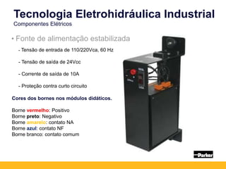 Tecnologia Eletrohidráulica Industrial
Componentes Elétricos
• Fonte de alimentação estabilizada
- Tensão de entrada de 110/220Vca, 60 Hz
- Tensão de saída de 24Vcc
- Corrente de saída de 10A
- Proteção contra curto circuito
Cores dos bornes nos módulos didáticos.
Borne vermelho: Positivo
Borne preto: Negativo
Borne amarelo: contato NA
Borne azul: contato NF
Borne branco: contato comum
 