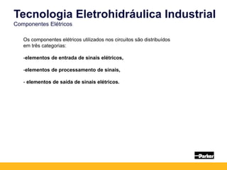Os componentes elétricos utilizados nos circuitos são distribuídos
em três categorias:
-elementos de entrada de sinais elétricos,
-elementos de processamento de sinais,
- elementos de saída de sinais elétricos.
Tecnologia Eletrohidráulica Industrial
Componentes Elétricos
 