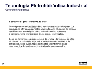 34
Tecnologia Eletrohidráulica Industrial
Componentes Elétricos
Elementos de processamento de sinais
Os componentes de processamento de sinais elétricos são aqueles que
analisam as informações emitidas ao circuito pelos elementos de entrada,
combinandoas entre si para que o comando elétrico apresente
o comportamento final desejado diante dessas informações.
Entre os elementos de processamento de sinais podemos citar os relés
auxiliares, os contatores de potência, os relés temporizadores e os
contadores, entre outros, todos destinados a combinar os sinais
para energização ou desenergização dos elementos de saída.
 