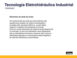 Elementos de saída de sinais
Os componentes de saída de sinais elétricos são
aqueles que recebem as ordens processadas e
enviadas pelo comando elétrico e, a partir delas,
realizam o trabalho final esperado do circuito.
Entre os muitos elementos de saída de sinais disponíveis
no mercado, os que nos interessam mais diretamente
são os indicadores luminosos e sonoros, bem como os
solenóides aplicados no acionamento eletromagnético
de válvulas hidráulicas e pneumáticas.
Tecnologia Eletrohidráulica Industrial
Introdução
 