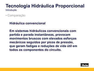 • Comparação
Tecnologia Hidráulica Proporcional
Introdução
Hidráulica convencional
Em sistemas hidráulicos convencionais com
partida e parada instantâneas, provocam
movimentos bruscos com elevados esforços
mecânicos seguidos por picos de pressão,
que geram fadigas e reduções de vida útil em
todos os componentes do circuito.
 