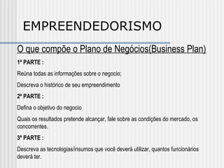 EMPREENDEDORISMO O que compõe o Plano de Negócios(Business Plan) 1ª PARTE : Reúna todas as informações sobre o negocio; Descreva o histórico de seu empreendimento 2ª PARTE : Defina o objetivo do negocio Quais os resultados pretende alcançar, fale sobre as condições do mercado, os concorrentes. 3ª PARTE : Descreva as tecnologias/insumos que você deverá utilizar, quantos funcionários deverá ter. 