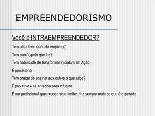 ‘ EMPREENDEDORISMO Você é INTRAEMPREENDEDOR? Tem atitude de dono da empresa? Tem paixão pelo que faz? Tem habilidade de transformar iniciativa em Ação É persistente Tem prazer de ensinar aos outros o que sabe? É pro-ativo e se antecipa para o futuro É um profissional que excede seus limites, faz sempre mais do que é esperado 