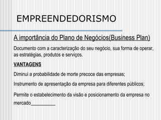 EMPREENDEDORISMO A importância do Plano de Negócios(Business Plan) Documento com a caracterização do seu negócio, sua forma de operar, as estratégias, produtos e serviços. VANTAGENS Diminui a probabilidade de morte precoce das empresas; Instrumento de apresentação da empresa para diferentes públicos; Permite o estabelecimento da visão e posicionamento da empresa no mercado   