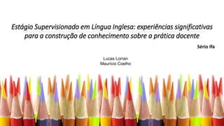 Estágio Supervisionado em Língua Inglesa: experiências significativas
para a construção de conhecimento sobre a prática docente
Sério Ifa
Lucas Lorran
Maurício Coelho
 