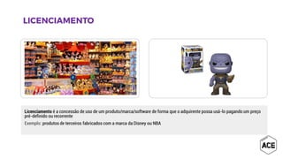 Licenciamento é a concessão de uso de um produto/marca/software de forma que o adquirente possa usá-lo pagando um preço
pré-definido ou recorrente
Exemplo: produtos de terceiros fabricados com a marca da Disney ou NBA
 
