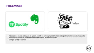 • Freemium é o modelo de negócio em que um produto ou serviço proprietário é oferecido gratuitamente, mas alguma quantia
em dinheiro é cobrada de usuários Premium para obterem recursos adicionais
• Exemplo: Spotify e Evernote
 