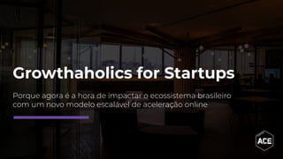 Growthaholics for Startups
Porque agora é a hora de impactar o ecossistema brasileiro
com um novo modelo escalável de aceleração online
 