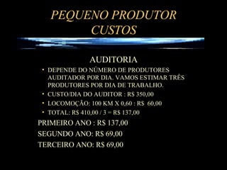 PEQUENO PRODUTOR CUSTOS AUDITORIA DEPENDE DO NÚMERO DE PRODUTORES AUDITADOR POR DIA. VAMOS ESTIMAR TRÊS PRODUTORES POR DIA DE TRABALHO. CUSTO/DIA DO AUDITOR : R$ 350,00  LOCOMOÇÃO: 100 KM X 0,60 : R$  60,00 TOTAL: R$ 410,00 / 3 = R$ 137,00  PRIMEIRO ANO : R$ 137,00 SEGUNDO ANO: R$ 69,00 TERCEIRO ANO: R$ 69,00 