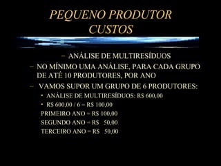 PEQUENO PRODUTOR CUSTOS ANÁLISE DE MULTIRESÍDUOS NO MÍNIMO UMA ANÁLISE, PARA CADA GRUPO DE ATÉ 10 PRODUTORES, POR ANO VAMOS SUPOR UM GRUPO DE 6 PRODUTORES: ANÁLISE DE MULTIRESÍDUOS: R$ 600,00 R$ 600,00 / 6 = R$ 100,00  PRIMEIRO ANO = R$ 100,00 SEGUNDO ANO = R$  50,00 TERCEIRO ANO = R$  50,00 