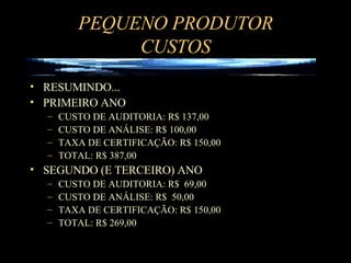 PEQUENO PRODUTOR CUSTOS RESUMINDO... PRIMEIRO ANO CUSTO DE AUDITORIA: R$ 137,00 CUSTO DE ANÁLISE: R$ 100,00 TAXA DE CERTIFICAÇÃO: R$ 150,00 TOTAL: R$ 387,00 SEGUNDO (E TERCEIRO) ANO CUSTO DE AUDITORIA: R$  69,00 CUSTO DE ANÁLISE: R$  50,00 TAXA DE CERTIFICAÇÃO: R$ 150,00 TOTAL: R$ 269,00 