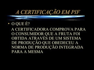 A CERTIFICAÇÃO EM PIF O QUE É? A CERTIFICADORA COMPROVA PARA O CONSUMIDOR QUE A FRUTA FOI OBTIDA ATRAVÉS DE UM SISTEMA DE PRODUÇÃO QUE OBEDECEU A NORMA DE PRODUÇÃO INTEGRADA PARA A MESMA  