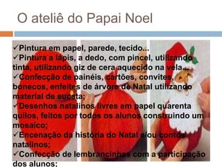 O ateliê do Papai Noel
Pintura em papel, parede, tecido...
Pintura a lápis, a dedo, com pincel, utilizando
tinta, utilizando giz de cera aquecido na vela...
Confecção de painéis, cartões, convites,
bonecos, enfeites de árvore de Natal utilizando
material de sucata;
Desenhos natalinos livres em papel quarenta
quilos, feitos por todos os alunos construindo um
mosaico;
Encenação da história do Natal e/ou contos
natalinos;
Confecção de lembrancinhas com a participação
dos alunos;

 