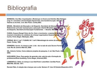 Bibliografia
BARBOSA, Ana Mae. Inquietações e Mudanças no Ensino da Arte/Ana Mae Barbosa
(org). In: conceitos e terminologias Aquecendo uma transforma-ação: Atitudes e
Valores no da Arte. 2 ed .São Paulo: Cortez,2003.
BRASIL. Ministério da Educação e do Desporto. Secretaria de Educação Fundamental.
Referencial curricular nacional para a educação infantil /Ministério da Educação e
do Desporto, Secretaria de Educação Fundamental. — Brasília: MEC/SEF, 1998.
CUNHA, Susana Rangel Vieira da.Cor, Som e movimento: a expressão plástica,
musical e dramática no cotidiano da criança/ organizadora Suzana Rangel Vieira da
Cunha. Porto Alegre: Mediação, 2002.
FERRAZ, M.H. C. de T; FUSARI, M. F. de R. Metodologia do ensino da arte. São
Paulo: Cortez, 1999.
FERREIRA, Aurora. A criança e arte: o dia - dia na sala de aula /Aurora Ferreira.
3.ed.-Rio de Janeiro:Wak Ed.,2008.
GIL, Antonio Carlos. Como elaborar projetos de pesquisa. 4. ed. São Paulo: Atlas,
2002.
IAVELBERG, Rosa. Para gostar de aprender arte; sala de aula e formação de
professores/Rosa Iavelberg. Porto Alegre; Artemed,2003.
LOWENFELD, Viktor. A criança e sua Arte/Victor Lowenfeld. 2.ed.São Paulo.
MESTRE JOU ED. 1977.
Revista Pátio, A relação das crianças com a arte. Número 37. Ano XI Outubro/Dezembro 2013.

 