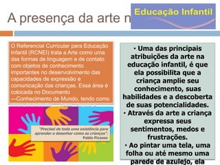 A presença da arte na
O Referencial Curricular para Educação
Infantil (RCNEI) trata a Arte como uma
das formas de linguagem e de contato
com objetos de conhecimento
importantes no desenvolvimento das
capacidades de expressão e
comunicação das crianças. Essa área é
colocada no Documento
―Conhecimento de Mundo, tendo como
eixos de trabalho ―Artes Visuais e
Música.
“Precisei de toda uma existência para
aprender a desenhar como as crianças”.
Pablo Picasso

• Uma das principais
atribuições da arte na
educação infantil, é que
ela possibilita que a
criança amplie seu
conhecimento, suas
habilidades e a descoberta
de suas potencialidades.
• Através da arte a criança
expressa seus
sentimentos, medos e
frustrações.
• Ao pintar uma tela, uma
folha ou até mesmo uma
parede de azulejo, ela

 