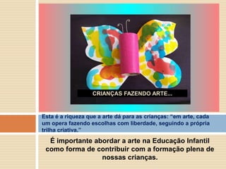 CRIANÇAS FAZENDO ARTE...

Esta é a riqueza que a arte dá para as crianças: ―em arte, cada
um opera fazendo escolhas com liberdade, seguindo a própria
trilha criativa.‖

É importante abordar a arte na Educação Infantil
como forma de contribuir com a formação plena de
nossas crianças.

 