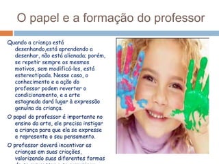 O papel e a formação do professor
Quando a criança está
desenhando,está aprendendo a
desenhar, não está alienada; porém,
se repetir sempre os mesmos
motivos, sem modificá-los, está
estereotipada. Nesse caso, o
conhecimento e a ação do
professor podem reverter o
condicionamento, e a arte
estagnada dará lugar à expressão
genuína da criança.
O papel do professor é importante no
ensino da arte, ele precisa instigar
a criança para que ela se expresse
e represente o seu pensamento.
O professor deverá incentivar as
crianças em suas criações,
valorizando suas diferentes formas

 