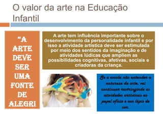 O valor da arte na Educação
Infantil
“A
arte
deve
ser
uma
fonte
de
alegri
ae

A arte tem influência importante sobre o
desenvolvimento da personalidade infantil e por
isso a atividade artística deve ser estimulada
por meio dos sentidos da imaginação e de
atividades lúdicas que ampliem as
possibilidades cognitivas, afetivas, sociais e
criadoras da criança.

Se a escola não entender a
natureza da arte, vai
continuar restringindo as
atividades artísticas ao
papel ofício e aos lápis de
cor.

 