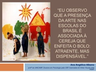 “EU OBSERVO
QUE A PRESENÇA
DA ARTE NAS
ESCOLAS DO
BRASIL É
ASSOCIADA À
CEREJA QUE
ENFEITA O BOLO:
ATRAENTE, MAS
DISPENSÁVEL.”
Ana Angélica Albano
profª da UNICAMP, Doutora em Psicologia pela USP, licenciada em Artes Visuais pela
FAAP.

 