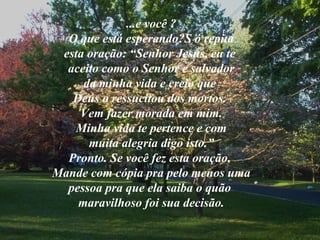 ...e você ? O que está esperando?S ó repita esta oração: “Senhor Jesus, eu te  aceito como o Senhor e salvador da minha vida e creio que  Deus o ressucitou dos mortos.  Vem fazer morada em mim. Minha vida te pertence e com muita alegria digo isto.” Pronto. Se você fez esta oração,  Mande com cópia pra pelo menos uma pessoa pra que ela saiba o quão  maravilhoso foi sua decisão. 