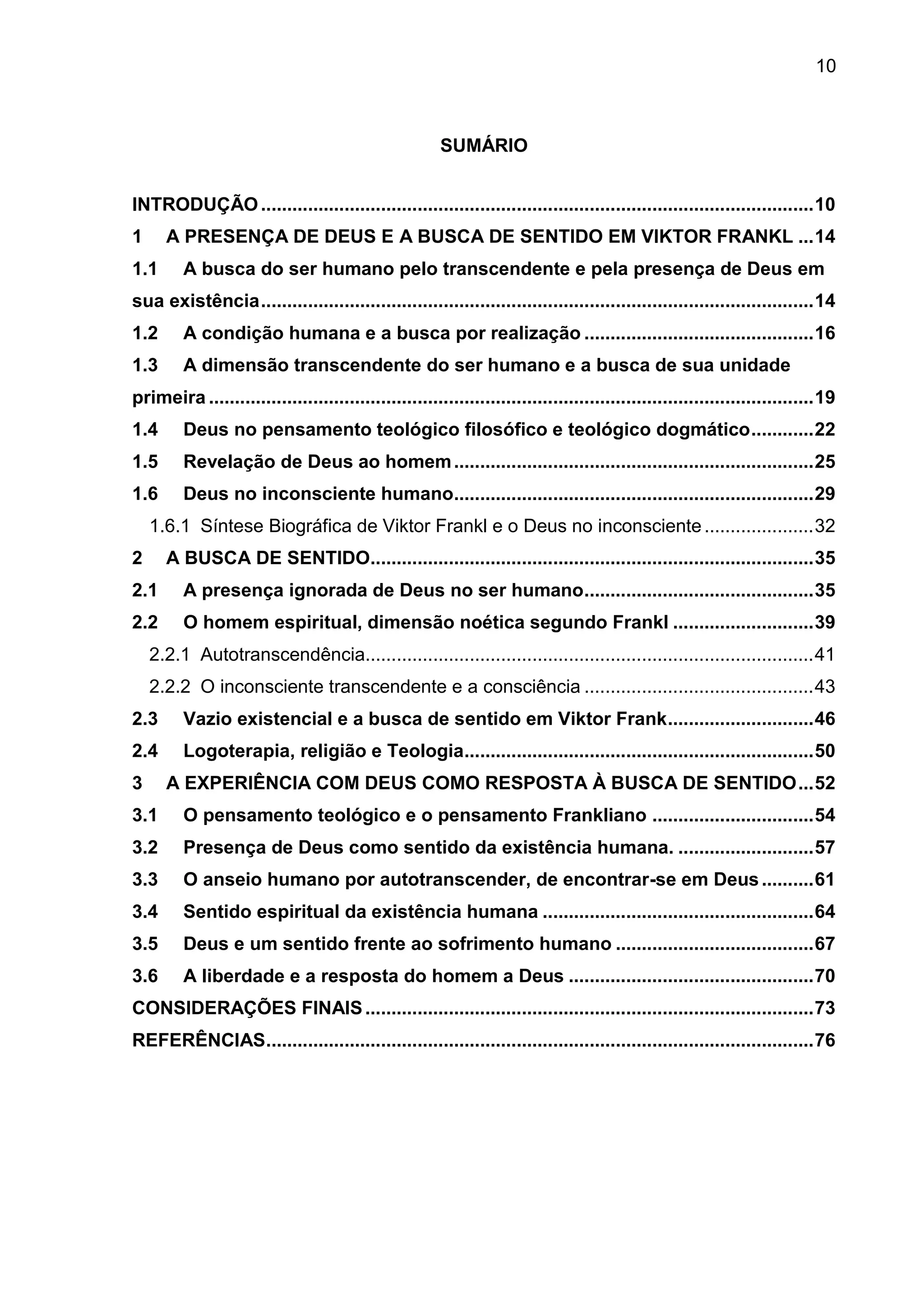 10
SUMÁRIO
INTRODUÇÃO..........................................................................................................10
1 A PRESENÇA DE DEUS E A BUSCA DE SENTIDO EM VIKTOR FRANKL ...14
1.1 A busca do ser humano pelo transcendente e pela presença de Deus em
sua existência..........................................................................................................14
1.2 A condição humana e a busca por realização ............................................16
1.3 A dimensão transcendente do ser humano e a busca de sua unidade
primeira ....................................................................................................................19
1.4 Deus no pensamento teológico filosófico e teológico dogmático............22
1.5 Revelação de Deus ao homem.....................................................................25
1.6 Deus no inconsciente humano.....................................................................29
1.6.1 Síntese Biográfica de Viktor Frankl e o Deus no inconsciente.....................32
2 A BUSCA DE SENTIDO.....................................................................................35
2.1 A presença ignorada de Deus no ser humano............................................35
2.2 O homem espiritual, dimensão noética segundo Frankl ...........................39
2.2.1 Autotranscendência......................................................................................41
2.2.2 O inconsciente transcendente e a consciência ............................................43
2.3 Vazio existencial e a busca de sentido em Viktor Frank............................46
2.4 Logoterapia, religião e Teologia...................................................................50
3 A EXPERIÊNCIA COM DEUS COMO RESPOSTA À BUSCA DE SENTIDO...52
3.1 O pensamento teológico e o pensamento Frankliano ...............................54
3.2 Presença de Deus como sentido da existência humana. ..........................57
3.3 O anseio humano por autotranscender, de encontrar-se em Deus..........61
3.4 Sentido espiritual da existência humana ....................................................64
3.5 Deus e um sentido frente ao sofrimento humano ......................................67
3.6 A liberdade e a resposta do homem a Deus ...............................................70
CONSIDERAÇÕES FINAIS......................................................................................73
REFERÊNCIAS.........................................................................................................76
 