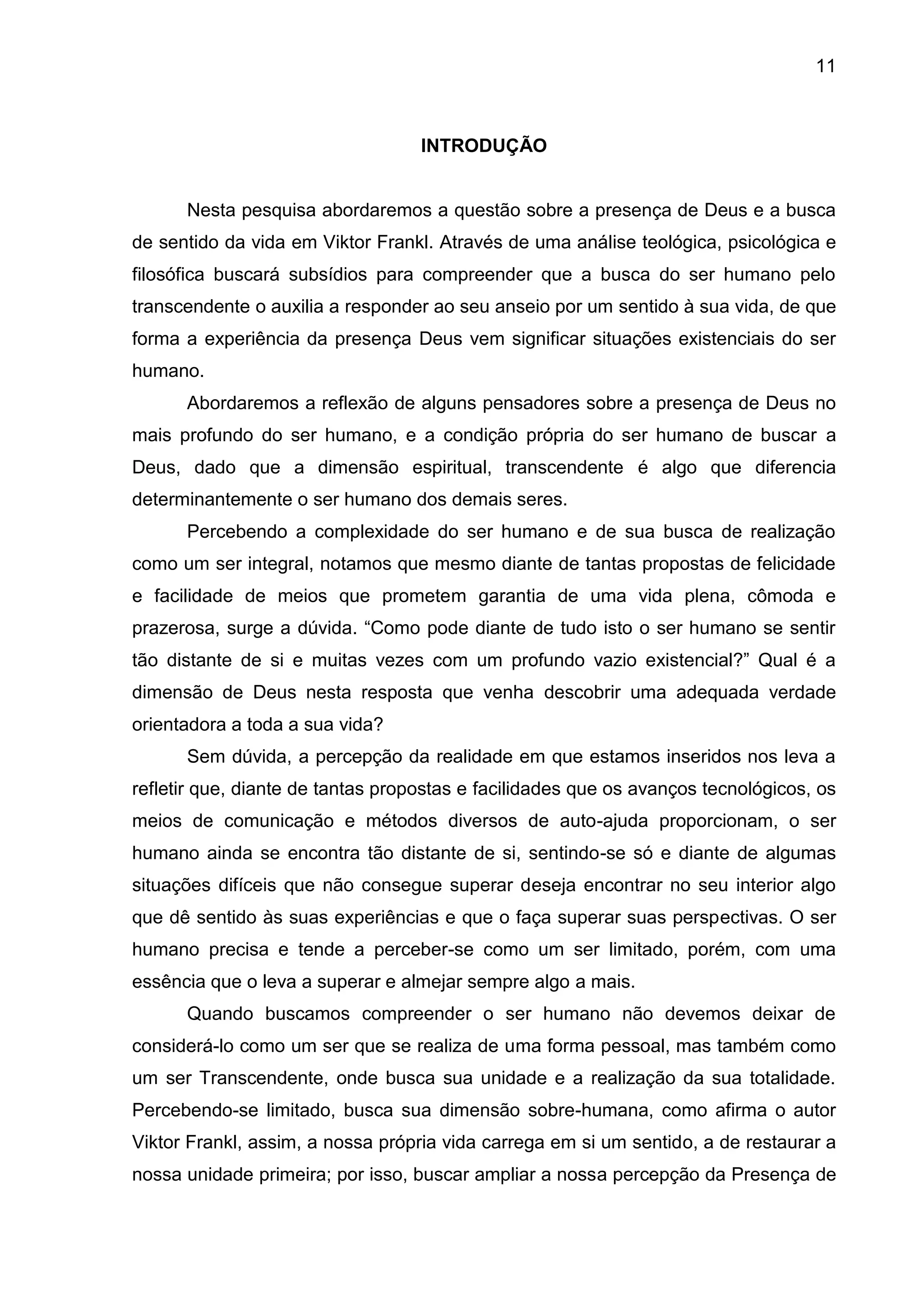 11
INTRODUÇÃO
Nesta pesquisa abordaremos a questão sobre a presença de Deus e a busca
de sentido da vida em Viktor Frankl. Através de uma análise teológica, psicológica e
filosófica buscará subsídios para compreender que a busca do ser humano pelo
transcendente o auxilia a responder ao seu anseio por um sentido à sua vida, de que
forma a experiência da presença Deus vem significar situações existenciais do ser
humano.
Abordaremos a reflexão de alguns pensadores sobre a presença de Deus no
mais profundo do ser humano, e a condição própria do ser humano de buscar a
Deus, dado que a dimensão espiritual, transcendente é algo que diferencia
determinantemente o ser humano dos demais seres.
Percebendo a complexidade do ser humano e de sua busca de realização
como um ser integral, notamos que mesmo diante de tantas propostas de felicidade
e facilidade de meios que prometem garantia de uma vida plena, cômoda e
prazerosa, surge a dúvida. ―Como pode diante de tudo isto o ser humano se sentir
tão distante de si e muitas vezes com um profundo vazio existencial?‖ Qual é a
dimensão de Deus nesta resposta que venha descobrir uma adequada verdade
orientadora a toda a sua vida?
Sem dúvida, a percepção da realidade em que estamos inseridos nos leva a
refletir que, diante de tantas propostas e facilidades que os avanços tecnológicos, os
meios de comunicação e métodos diversos de auto-ajuda proporcionam, o ser
humano ainda se encontra tão distante de si, sentindo-se só e diante de algumas
situações difíceis que não consegue superar deseja encontrar no seu interior algo
que dê sentido às suas experiências e que o faça superar suas perspectivas. O ser
humano precisa e tende a perceber-se como um ser limitado, porém, com uma
essência que o leva a superar e almejar sempre algo a mais.
Quando buscamos compreender o ser humano não devemos deixar de
considerá-lo como um ser que se realiza de uma forma pessoal, mas também como
um ser Transcendente, onde busca sua unidade e a realização da sua totalidade.
Percebendo-se limitado, busca sua dimensão sobre-humana, como afirma o autor
Viktor Frankl, assim, a nossa própria vida carrega em si um sentido, a de restaurar a
nossa unidade primeira; por isso, buscar ampliar a nossa percepção da Presença de
 