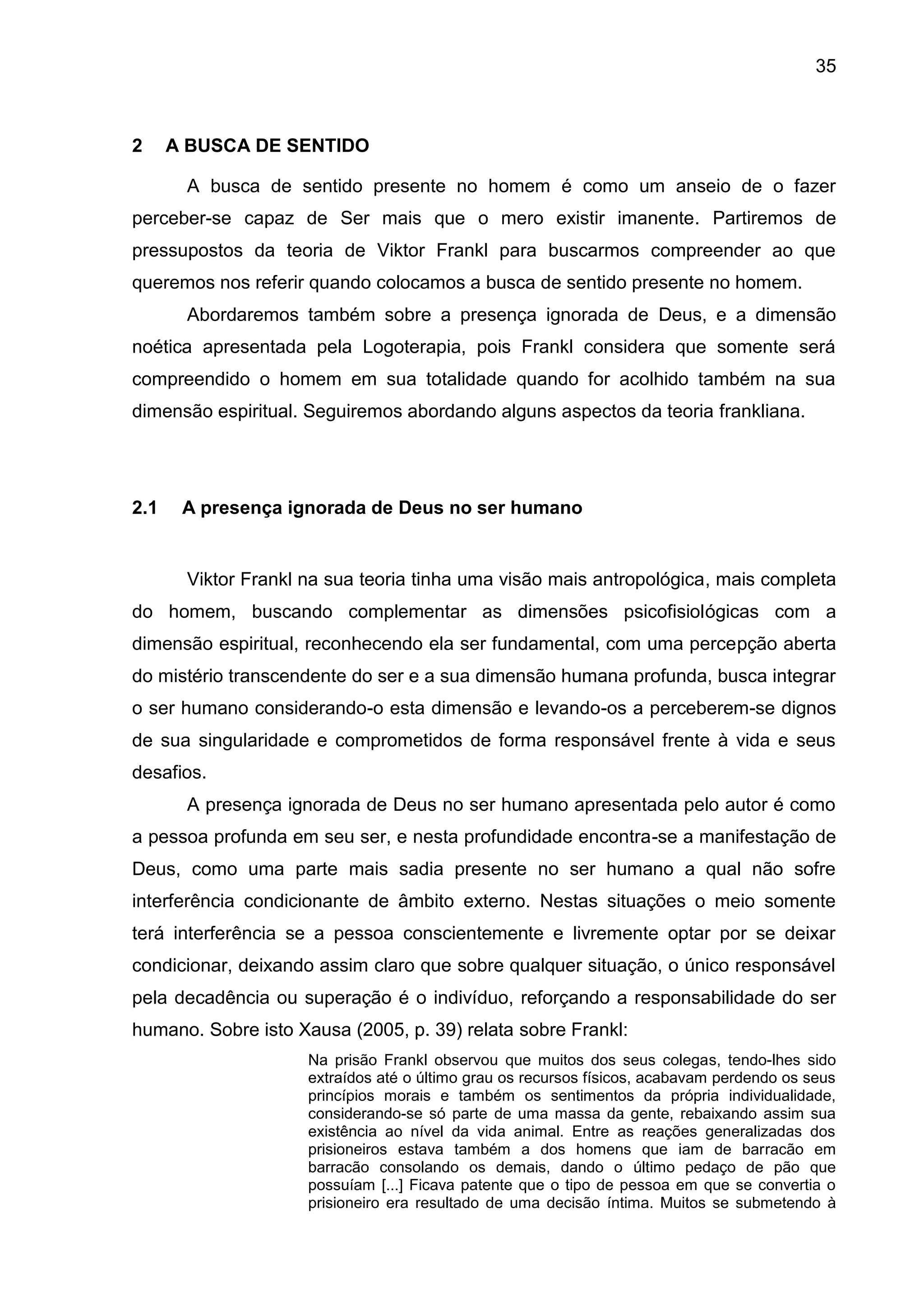 35
2 A BUSCA DE SENTIDO
A busca de sentido presente no homem é como um anseio de o fazer
perceber-se capaz de Ser mais que o mero existir imanente. Partiremos de
pressupostos da teoria de Viktor Frankl para buscarmos compreender ao que
queremos nos referir quando colocamos a busca de sentido presente no homem.
Abordaremos também sobre a presença ignorada de Deus, e a dimensão
noética apresentada pela Logoterapia, pois Frankl considera que somente será
compreendido o homem em sua totalidade quando for acolhido também na sua
dimensão espiritual. Seguiremos abordando alguns aspectos da teoria frankliana.
2.1 A presença ignorada de Deus no ser humano
Viktor Frankl na sua teoria tinha uma visão mais antropológica, mais completa
do homem, buscando complementar as dimensões psicofisiológicas com a
dimensão espiritual, reconhecendo ela ser fundamental, com uma percepção aberta
do mistério transcendente do ser e a sua dimensão humana profunda, busca integrar
o ser humano considerando-o esta dimensão e levando-os a perceberem-se dignos
de sua singularidade e comprometidos de forma responsável frente à vida e seus
desafios.
A presença ignorada de Deus no ser humano apresentada pelo autor é como
a pessoa profunda em seu ser, e nesta profundidade encontra-se a manifestação de
Deus, como uma parte mais sadia presente no ser humano a qual não sofre
interferência condicionante de âmbito externo. Nestas situações o meio somente
terá interferência se a pessoa conscientemente e livremente optar por se deixar
condicionar, deixando assim claro que sobre qualquer situação, o único responsável
pela decadência ou superação é o indivíduo, reforçando a responsabilidade do ser
humano. Sobre isto Xausa (2005, p. 39) relata sobre Frankl:
Na prisão Frankl observou que muitos dos seus colegas, tendo-lhes sido
extraídos até o último grau os recursos físicos, acabavam perdendo os seus
princípios morais e também os sentimentos da própria individualidade,
considerando-se só parte de uma massa da gente, rebaixando assim sua
existência ao nível da vida animal. Entre as reações generalizadas dos
prisioneiros estava também a dos homens que iam de barracão em
barracão consolando os demais, dando o último pedaço de pão que
possuíam [...] Ficava patente que o tipo de pessoa em que se convertia o
prisioneiro era resultado de uma decisão íntima. Muitos se submetendo à
 
