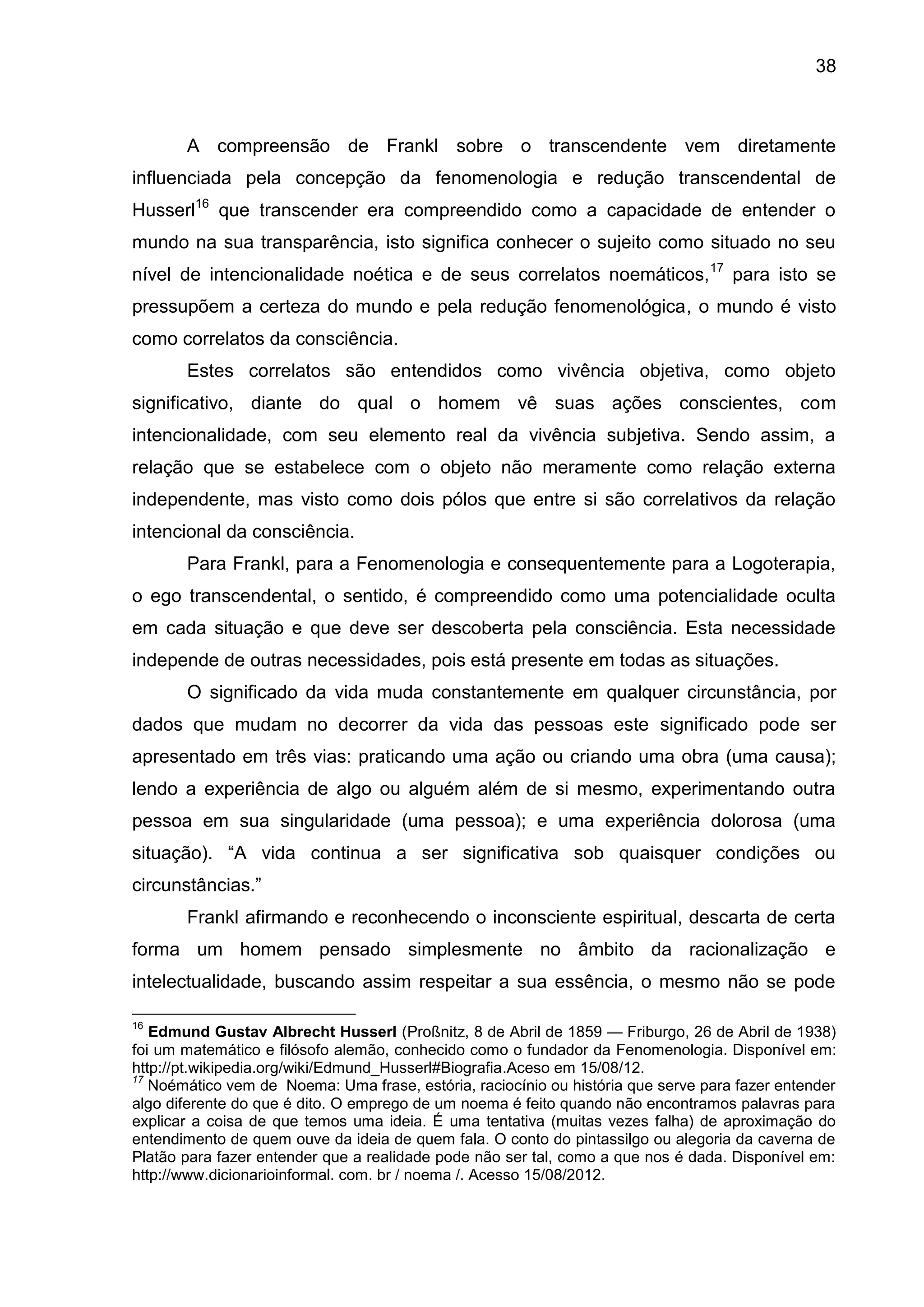 38
A compreensão de Frankl sobre o transcendente vem diretamente
influenciada pela concepção da fenomenologia e redução transcendental de
Husserl16
que transcender era compreendido como a capacidade de entender o
mundo na sua transparência, isto significa conhecer o sujeito como situado no seu
nível de intencionalidade noética e de seus correlatos noemáticos,17
para isto se
pressupõem a certeza do mundo e pela redução fenomenológica, o mundo é visto
como correlatos da consciência.
Estes correlatos são entendidos como vivência objetiva, como objeto
significativo, diante do qual o homem vê suas ações conscientes, com
intencionalidade, com seu elemento real da vivência subjetiva. Sendo assim, a
relação que se estabelece com o objeto não meramente como relação externa
independente, mas visto como dois pólos que entre si são correlativos da relação
intencional da consciência.
Para Frankl, para a Fenomenologia e consequentemente para a Logoterapia,
o ego transcendental, o sentido, é compreendido como uma potencialidade oculta
em cada situação e que deve ser descoberta pela consciência. Esta necessidade
independe de outras necessidades, pois está presente em todas as situações.
O significado da vida muda constantemente em qualquer circunstância, por
dados que mudam no decorrer da vida das pessoas este significado pode ser
apresentado em três vias: praticando uma ação ou criando uma obra (uma causa);
lendo a experiência de algo ou alguém além de si mesmo, experimentando outra
pessoa em sua singularidade (uma pessoa); e uma experiência dolorosa (uma
situação). ―A vida continua a ser significativa sob quaisquer condições ou
circunstâncias.‖
Frankl afirmando e reconhecendo o inconsciente espiritual, descarta de certa
forma um homem pensado simplesmente no âmbito da racionalização e
intelectualidade, buscando assim respeitar a sua essência, o mesmo não se pode
16
Edmund Gustav Albrecht Husserl (Proßnitz, 8 de Abril de 1859 — Friburgo, 26 de Abril de 1938)
foi um matemático e filósofo alemão, conhecido como o fundador da Fenomenologia. Disponível em:
http://pt.wikipedia.org/wiki/Edmund_Husserl#Biografia.Aceso em 15/08/12.
17
Noémático vem de Noema: Uma frase, estória, raciocínio ou história que serve para fazer entender
algo diferente do que é dito. O emprego de um noema é feito quando não encontramos palavras para
explicar a coisa de que temos uma ideia. É uma tentativa (muitas vezes falha) de aproximação do
entendimento de quem ouve da ideia de quem fala. O conto do pintassilgo ou alegoria da caverna de
Platão para fazer entender que a realidade pode não ser tal, como a que nos é dada. Disponível em:
http://www.dicionarioinformal. com. br / noema /. Acesso 15/08/2012.
 
