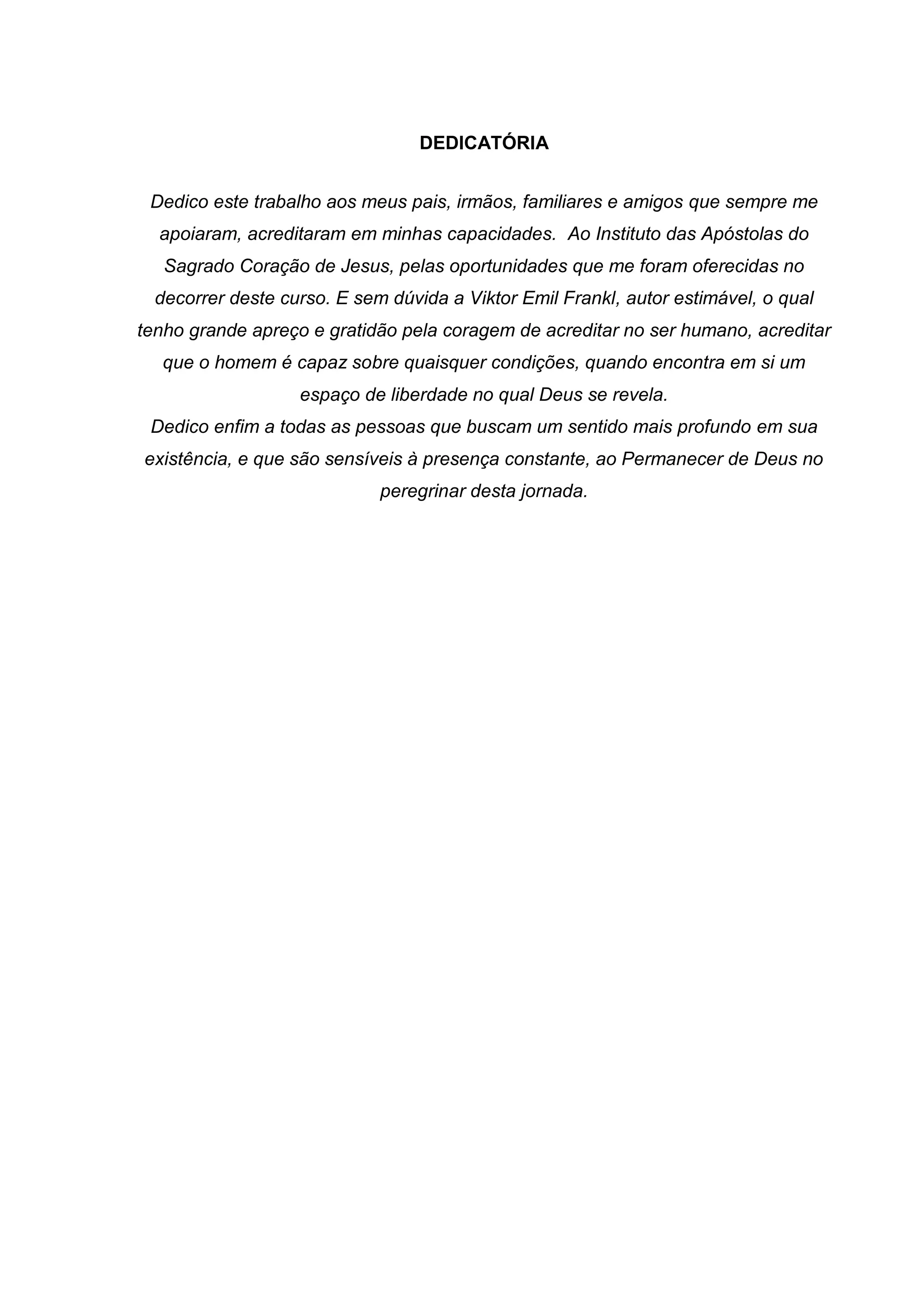 DEDICATÓRIA
Dedico este trabalho aos meus pais, irmãos, familiares e amigos que sempre me
apoiaram, acreditaram em minhas capacidades. Ao Instituto das Apóstolas do
Sagrado Coração de Jesus, pelas oportunidades que me foram oferecidas no
decorrer deste curso. E sem dúvida a Viktor Emil Frankl, autor estimável, o qual
tenho grande apreço e gratidão pela coragem de acreditar no ser humano, acreditar
que o homem é capaz sobre quaisquer condições, quando encontra em si um
espaço de liberdade no qual Deus se revela.
Dedico enfim a todas as pessoas que buscam um sentido mais profundo em sua
existência, e que são sensíveis à presença constante, ao Permanecer de Deus no
peregrinar desta jornada.
 