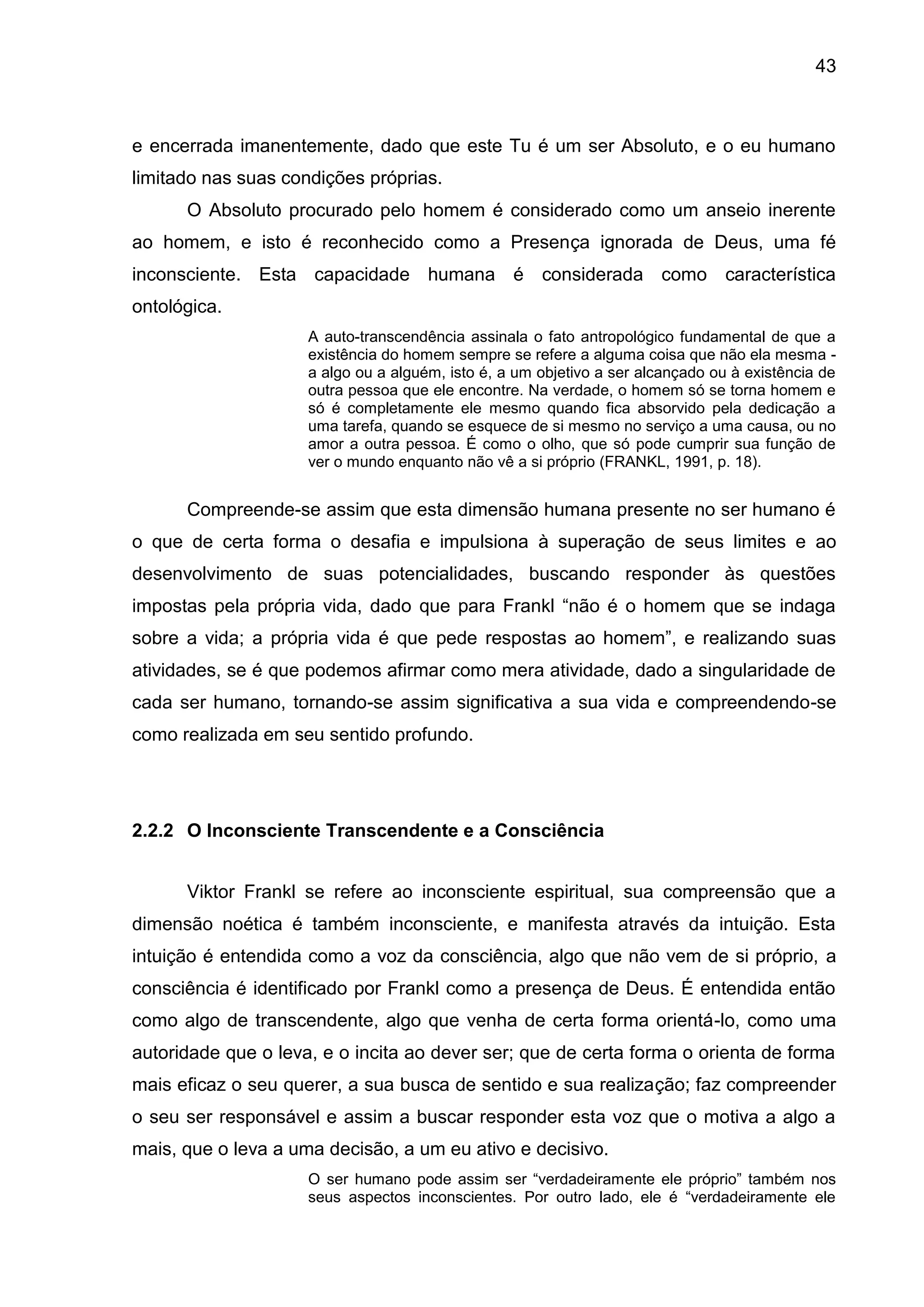 43
e encerrada imanentemente, dado que este Tu é um ser Absoluto, e o eu humano
limitado nas suas condições próprias.
O Absoluto procurado pelo homem é considerado como um anseio inerente
ao homem, e isto é reconhecido como a Presença ignorada de Deus, uma fé
inconsciente. Esta capacidade humana é considerada como característica
ontológica.
A auto-transcendência assinala o fato antropológico fundamental de que a
existência do homem sempre se refere a alguma coisa que não ela mesma -
a algo ou a alguém, isto é, a um objetivo a ser alcançado ou à existência de
outra pessoa que ele encontre. Na verdade, o homem só se torna homem e
só é completamente ele mesmo quando fica absorvido pela dedicação a
uma tarefa, quando se esquece de si mesmo no serviço a uma causa, ou no
amor a outra pessoa. É como o olho, que só pode cumprir sua função de
ver o mundo enquanto não vê a si próprio (FRANKL, 1991, p. 18).
Compreende-se assim que esta dimensão humana presente no ser humano é
o que de certa forma o desafia e impulsiona à superação de seus limites e ao
desenvolvimento de suas potencialidades, buscando responder às questões
impostas pela própria vida, dado que para Frankl ―não é o homem que se indaga
sobre a vida; a própria vida é que pede respostas ao homem‖, e realizando suas
atividades, se é que podemos afirmar como mera atividade, dado a singularidade de
cada ser humano, tornando-se assim significativa a sua vida e compreendendo-se
como realizada em seu sentido profundo.
2.2.2 O Inconsciente Transcendente e a Consciência
Viktor Frankl se refere ao inconsciente espiritual, sua compreensão que a
dimensão noética é também inconsciente, e manifesta através da intuição. Esta
intuição é entendida como a voz da consciência, algo que não vem de si próprio, a
consciência é identificado por Frankl como a presença de Deus. É entendida então
como algo de transcendente, algo que venha de certa forma orientá-lo, como uma
autoridade que o leva, e o incita ao dever ser; que de certa forma o orienta de forma
mais eficaz o seu querer, a sua busca de sentido e sua realização; faz compreender
o seu ser responsável e assim a buscar responder esta voz que o motiva a algo a
mais, que o leva a uma decisão, a um eu ativo e decisivo.
O ser humano pode assim ser ―verdadeiramente ele próprio‖ também nos
seus aspectos inconscientes. Por outro lado, ele é ―verdadeiramente ele
 