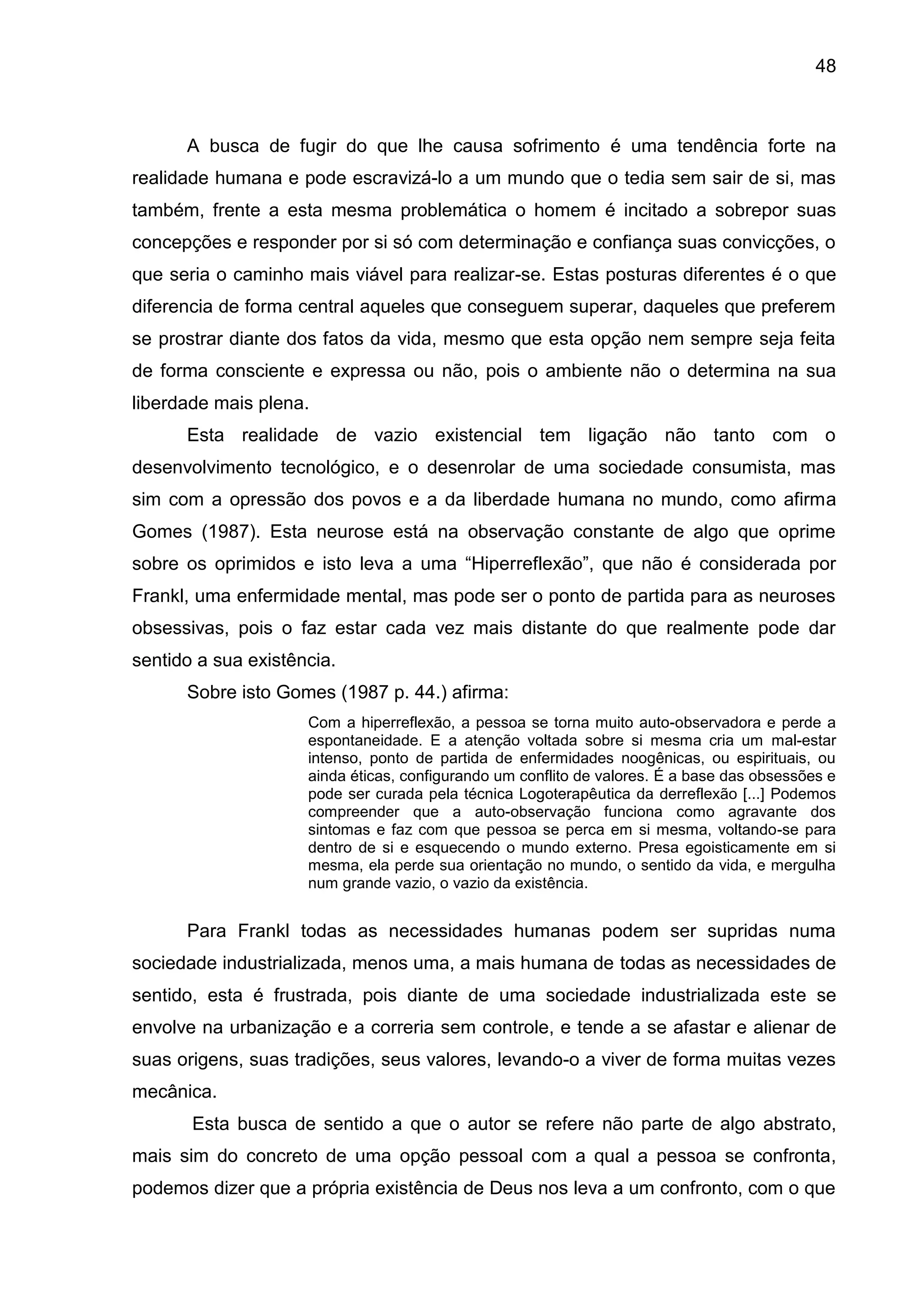 48
A busca de fugir do que lhe causa sofrimento é uma tendência forte na
realidade humana e pode escravizá-lo a um mundo que o tedia sem sair de si, mas
também, frente a esta mesma problemática o homem é incitado a sobrepor suas
concepções e responder por si só com determinação e confiança suas convicções, o
que seria o caminho mais viável para realizar-se. Estas posturas diferentes é o que
diferencia de forma central aqueles que conseguem superar, daqueles que preferem
se prostrar diante dos fatos da vida, mesmo que esta opção nem sempre seja feita
de forma consciente e expressa ou não, pois o ambiente não o determina na sua
liberdade mais plena.
Esta realidade de vazio existencial tem ligação não tanto com o
desenvolvimento tecnológico, e o desenrolar de uma sociedade consumista, mas
sim com a opressão dos povos e a da liberdade humana no mundo, como afirma
Gomes (1987). Esta neurose está na observação constante de algo que oprime
sobre os oprimidos e isto leva a uma ―Hiperreflexão‖, que não é considerada por
Frankl, uma enfermidade mental, mas pode ser o ponto de partida para as neuroses
obsessivas, pois o faz estar cada vez mais distante do que realmente pode dar
sentido a sua existência.
Sobre isto Gomes (1987 p. 44.) afirma:
Com a hiperreflexão, a pessoa se torna muito auto-observadora e perde a
espontaneidade. E a atenção voltada sobre si mesma cria um mal-estar
intenso, ponto de partida de enfermidades noogênicas, ou espirituais, ou
ainda éticas, configurando um conflito de valores. É a base das obsessões e
pode ser curada pela técnica Logoterapêutica da derreflexão [...] Podemos
compreender que a auto-observação funciona como agravante dos
sintomas e faz com que pessoa se perca em si mesma, voltando-se para
dentro de si e esquecendo o mundo externo. Presa egoisticamente em si
mesma, ela perde sua orientação no mundo, o sentido da vida, e mergulha
num grande vazio, o vazio da existência.
Para Frankl todas as necessidades humanas podem ser supridas numa
sociedade industrializada, menos uma, a mais humana de todas as necessidades de
sentido, esta é frustrada, pois diante de uma sociedade industrializada este se
envolve na urbanização e a correria sem controle, e tende a se afastar e alienar de
suas origens, suas tradições, seus valores, levando-o a viver de forma muitas vezes
mecânica.
Esta busca de sentido a que o autor se refere não parte de algo abstrato,
mais sim do concreto de uma opção pessoal com a qual a pessoa se confronta,
podemos dizer que a própria existência de Deus nos leva a um confronto, com o que
 