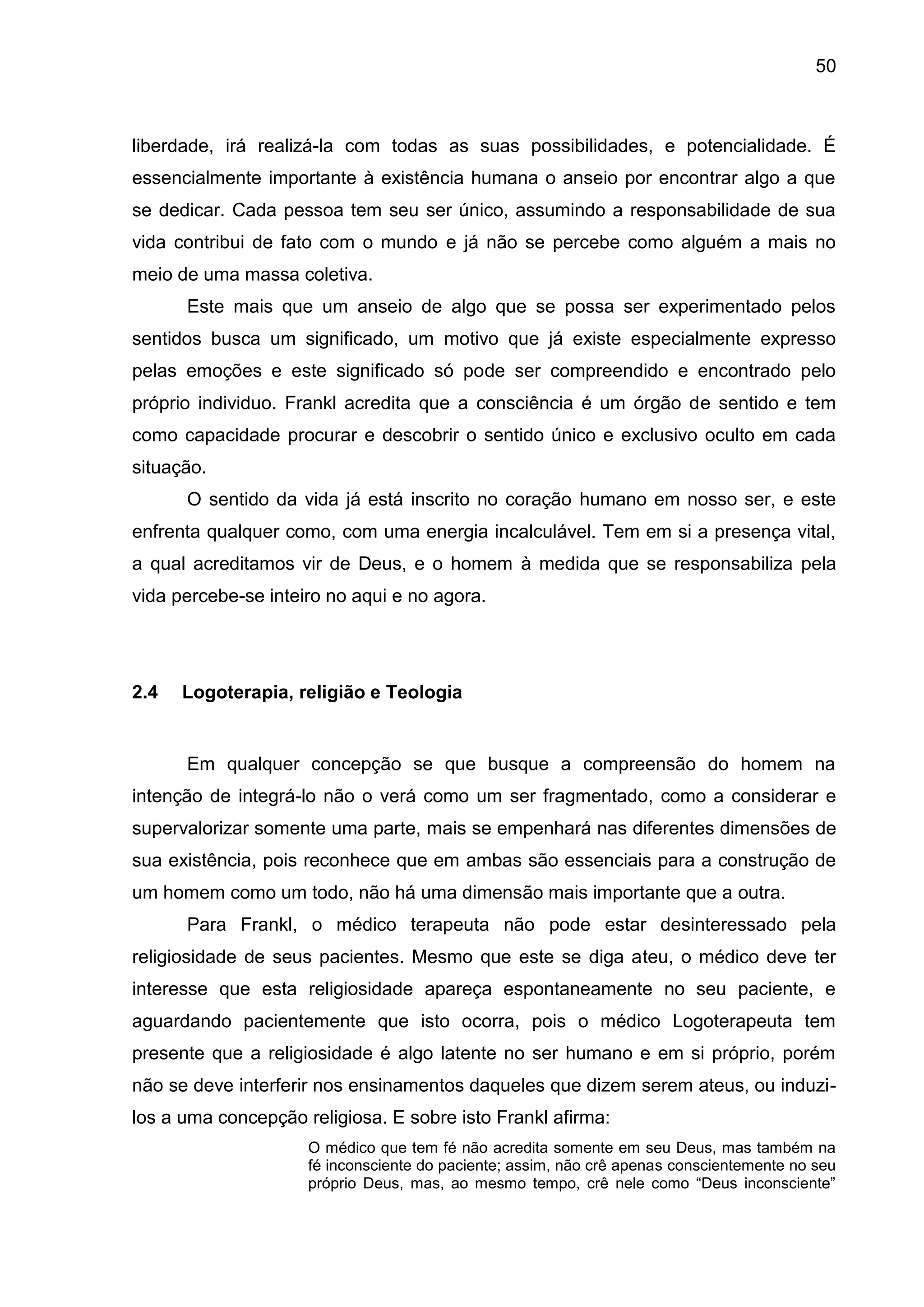 50
liberdade, irá realizá-la com todas as suas possibilidades, e potencialidade. É
essencialmente importante à existência humana o anseio por encontrar algo a que
se dedicar. Cada pessoa tem seu ser único, assumindo a responsabilidade de sua
vida contribui de fato com o mundo e já não se percebe como alguém a mais no
meio de uma massa coletiva.
Este mais que um anseio de algo que se possa ser experimentado pelos
sentidos busca um significado, um motivo que já existe especialmente expresso
pelas emoções e este significado só pode ser compreendido e encontrado pelo
próprio individuo. Frankl acredita que a consciência é um órgão de sentido e tem
como capacidade procurar e descobrir o sentido único e exclusivo oculto em cada
situação.
O sentido da vida já está inscrito no coração humano em nosso ser, e este
enfrenta qualquer como, com uma energia incalculável. Tem em si a presença vital,
a qual acreditamos vir de Deus, e o homem à medida que se responsabiliza pela
vida percebe-se inteiro no aqui e no agora.
2.4 Logoterapia, religião e Teologia
Em qualquer concepção se que busque a compreensão do homem na
intenção de integrá-lo não o verá como um ser fragmentado, como a considerar e
supervalorizar somente uma parte, mais se empenhará nas diferentes dimensões de
sua existência, pois reconhece que em ambas são essenciais para a construção de
um homem como um todo, não há uma dimensão mais importante que a outra.
Para Frankl, o médico terapeuta não pode estar desinteressado pela
religiosidade de seus pacientes. Mesmo que este se diga ateu, o médico deve ter
interesse que esta religiosidade apareça espontaneamente no seu paciente, e
aguardando pacientemente que isto ocorra, pois o médico Logoterapeuta tem
presente que a religiosidade é algo latente no ser humano e em si próprio, porém
não se deve interferir nos ensinamentos daqueles que dizem serem ateus, ou induzi-
los a uma concepção religiosa. E sobre isto Frankl afirma:
O médico que tem fé não acredita somente em seu Deus, mas também na
fé inconsciente do paciente; assim, não crê apenas conscientemente no seu
próprio Deus, mas, ao mesmo tempo, crê nele como ―Deus inconsciente‖
 